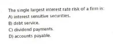 The single largest interest rate risk of a firm is:
A) interest sensitive securities.
B) debt service.
C) dividend payments.
D) accounts payable.