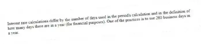 Interest rate calculations differ by the number of days used in the period's calculation and in the definition of how many days there are in a year (for financial purposes). One of the practices is to use 260 business days in a year.