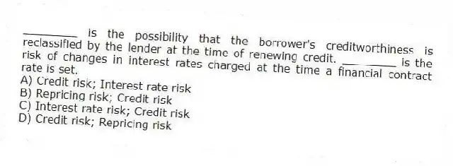 ________ is the possibility that the borrower's creditworthiness is reclassified by the lender at the time of renewing credit. ________ is the risk of changes in interest rates charged at the time a financial contract rate is set.
A) Credit risk; Interest rate risk
B) Repricing risk; Credit risk
C) Interest rate risk; Credit risk
D) Credit risk; Repricing risk