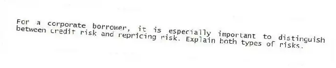 For a corporate borrower, it is especially important to distinguish between credit risk and repricing risk. Explain both types of risks.