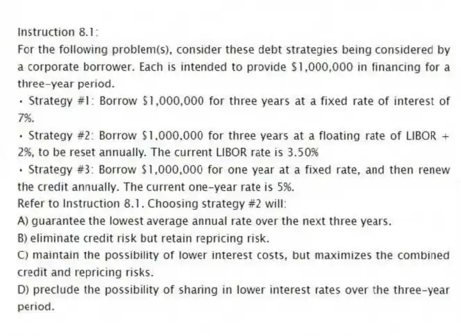 Instruction 8.1:
For the following problem(s), consider these debt strategies being considered by a corporate borrower. Each is intended to provide $1,000,000 in financing for a three-year period.
• Strategy #1: Borrow $1,000,000 for three years at a fixed rate of interest of 7%.
• Strategy #2: Borrow $1,000,000 for three years at a floating rate of LIBOR + 2%, to be reset annually. The current LIBOR rate is 3.50%
• Strategy #3: Borrow $1,000,000 for one year at a fixed rate, and then renew the credit annually. The current one-year rate is 5%.
-Refer to Instruction 8.1. Choosing strategy #2 will:
A) guarantee the lowest average annual rate over the next three years.
B) eliminate credit risk but retain repricing risk.
C) maintain the possibility of lower interest costs, but maximizes the combined credit and repricing risks.
D) preclude the possibility of sharing in lower interest rates over the three-year period.