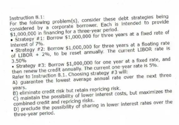 Instruction 8.1:
For the following problem(s), consider these debt strategies being considered by a corporate borrower. Each is intended to provide $1,000,000 in financing for a three-year period.
• Strategy #1: Borrow $1,000,000 for three years at a fixed rate of interest of 7%.
• Strategy #2: Borrow $1,000,000 for three years at a floating rate of LIBOR + 2%, to be reset annually. The current LIBOR rate is 3.50%
• Strategy #3: Borrow $1,000,000 for one year at a fixed rate, and then renew the credit annually. The current one-year rate is 5%.
-Refer to Instruction 8.1. Choosing strategy #3 will:
A) guarantee the lowest average annual rate over the next three years.
B) eliminate credit risk but retain repricing risk.
C) maintain the possibility of lower interest costs, but maximizes the combined credit and repricing risks.
D) preclude the possibility of sharing in lower interest rates over the three-year period.