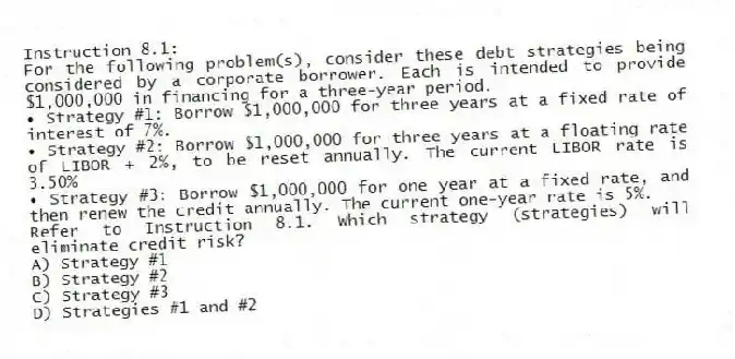 Instruction 8.1:
For the following problem(s), consider these debt strategies being considered by a corporate borrower. Each is intended to provide $1,000,000 in financing for a three-year period.
• Strategy #1: Borrow $1,000,000 for three years at a fixed rate of interest of 7%.
• Strategy #2: Borrow $1,000,000 for three years at a floating rate of LIBOR + 2%, to be reset annually. The current LIBOR rate is 3.50%
• Strategy #3: Borrow $1,000,000 for one year at a fixed rate, and then renew the credit annually. The current one-year rate is 5%.
-Refer to Instruction 8.1. Which strategy (strategies) will eliminate credit risk?
A) Strategy #1
B) Strategy #2
C) Strategy #3
D) Strategies #1 and #2