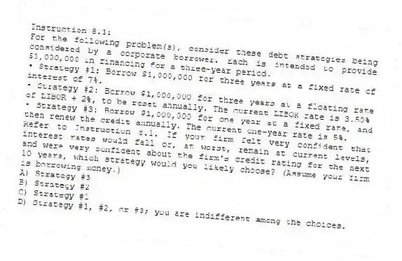 Instruction 8.1:
For the following problem(s), consider these debt strategies being considered by a corporate borrower. Each is intended to provide $1,000,000 in financing for a three-year period.
• Strategy #1: Borrow $1,000,000 for three years at a fixed rate of interest of 7%.
• Strategy #2: Borrow $1,000,000 for three years at a floating rate of LIBOR + 2%, to be reset annually. The current LIBOR rate is 3.50%
• Strategy #3: Borrow $1,000,000 for one year at a fixed rate, and then renew the credit annually. The current one-year rate is 5%.
-Refer to Instruction 8.1. If your firm felt very confident that interest rates would fall or, at worst, remain at current levels, and were very confident about the firm's credit rating for the next 10 years, which strategy would you likely choose? (Assume your firm is borrowing money.)
A) Strategy #3
B) Strategy #2
C) Strategy #1
D) Strategy #1, #2, or #3; you are indifferent among the choices.