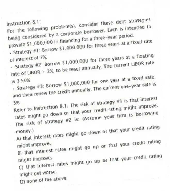 Instruction 8.1:
For the following problem(s), consider these debt strategies being considered by a corporate borrower. Each is intended to provide $1,000,000 in financing for a three-year period.
• Strategy #1: Borrow $1,000,000 for three years at a fixed rate of interest of 7%.
• Strategy #2: Borrow $1,000,000 for three years at a floating rate of LIBOR + 2%, to be reset annually. The current LIBOR rate is 3.50%
• Strategy #3: Borrow $1,000,000 for one year at a fixed rate, and then renew the credit annually. The current one-year rate is 5%.
-Refer to Instruction 8.1. The risk of strategy #1 is that interest rates might go down or that your credit rating might improve. The risk of strategy #2 is: (Assume your firm is borrowing money.)
A) that interest rates might go down or that your credit rating might improve.
B) that interest rates might go up or that your credit rating might improve.
C) that interest rates might go up or that your credit rating might get worse.
D) none of the above