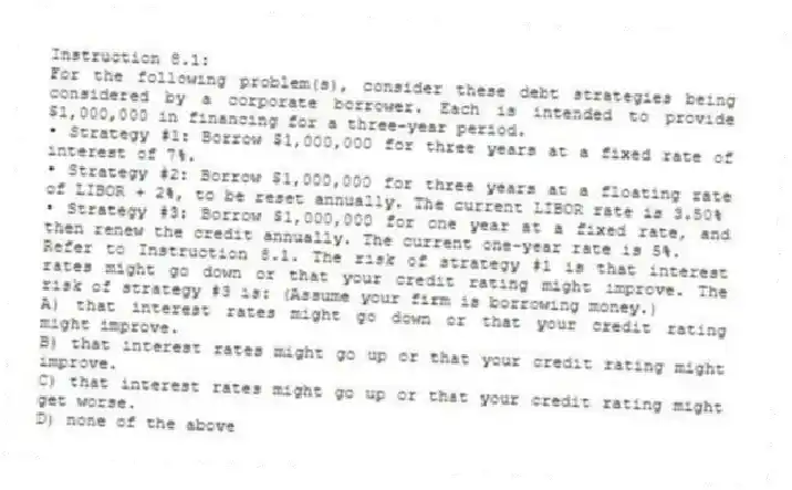 Instruction 8.1:
For the following problem(s), consider these debt strategies being considered by a corporate borrower. Each is intended to provide $1,000,000 in financing for a three-year period.
• Strategy #1: Borrow $1,000,000 for three years at a fixed rate of interest of 7%.
• Strategy #2: Borrow $1,000,000 for three years at a floating rate of LIBOR + 2%, to be reset annually. The current LIBOR rate is 3.50%
• Strategy #3: Borrow $1,000,000 for one year at a fixed rate, and then renew the credit annually. The current one-year rate is 5%.
-Refer to Instruction 8.1. The risk of strategy #1 is that interest rates might go down or that your credit rating might improve. The risk of strategy #3 is: (Assume your firm is borrowing money.)
A) that interest rates might go down or that your credit rating might improve.
B) that interest rates might go up or that your credit rating might improve.
C) that interest rates might go up or that your credit rating might get worse.
D) none of the above