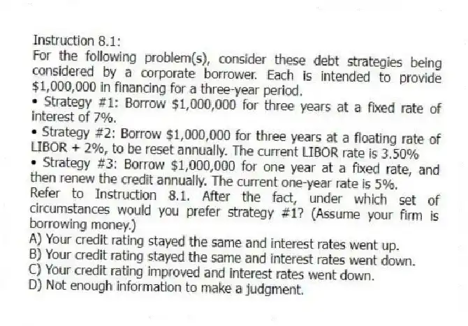 Instruction 8.1:
For the following problem(s), consider these debt strategies being considered by a corporate borrower. Each is intended to provide $1,000,000 in financing for a three-year period.
• Strategy #1: Borrow $1,000,000 for three years at a fixed rate of interest of 7%.
• Strategy #2: Borrow $1,000,000 for three years at a floating rate of LIBOR + 2%, to be reset annually. The current LIBOR rate is 3.50%
• Strategy #3: Borrow $1,000,000 for one year at a fixed rate, and then renew the credit annually. The current one-year rate is 5%.
-Refer to Instruction 8.1. After the fact, under which set of circumstances would you prefer strategy #1? (Assume your firm is borrowing money.)
A) Your credit rating stayed the same and interest rates went up.
B) Your credit rating stayed the same and interest rates went down.
C) Your credit rating improved and interest rates went down.
D) Not enough information to make a judgment.