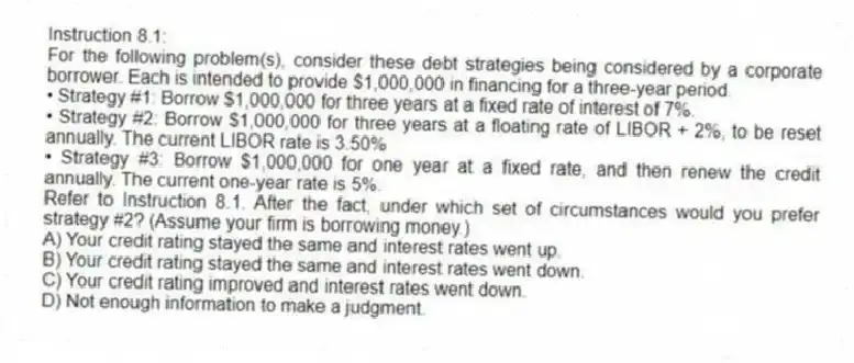 Instruction 8.1:
For the following problem(s), consider these debt strategies being considered by a corporate borrower. Each is intended to provide $1,000,000 in financing for a three-year period.
• Strategy #1: Borrow $1,000,000 for three years at a fixed rate of interest of 7%.
• Strategy #2: Borrow $1,000,000 for three years at a floating rate of LIBOR + 2%, to be reset annually. The current LIBOR rate is 3.50%
• Strategy #3: Borrow $1,000,000 for one year at a fixed rate, and then renew the credit annually. The current one-year rate is 5%.
-Refer to Instruction 8.1. After the fact, under which set of circumstances would you prefer strategy #2? (Assume your firm is borrowing money.)
A) Your credit rating stayed the same and interest rates went up.
B) Your credit rating stayed the same and interest rates went down.
C) Your credit rating improved and interest rates went down.
D) Not enough information to make a judgment.