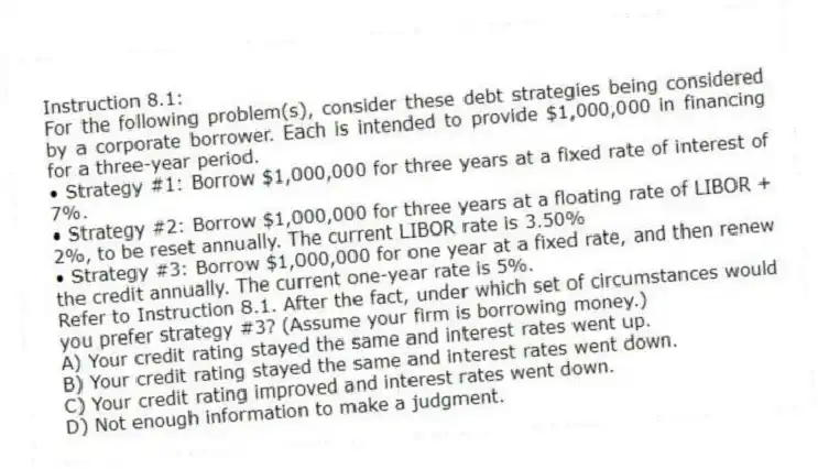 Instruction 8.1:
For the following problem(s), consider these debt strategies being considered by a corporate borrower. Each is intended to provide $1,000,000 in financing for a three-year period.
• Strategy #1: Borrow $1,000,000 for three years at a fixed rate of interest of 7%.
• Strategy #2: Borrow $1,000,000 for three years at a floating rate of LIBOR + 2%, to be reset annually. The current LIBOR rate is 3.50%
• Strategy #3: Borrow $1,000,000 for one year at a fixed rate, and then renew the credit annually. The current one-year rate is 5%.
-Refer to Instruction 8.1. After the fact, under which set of circumstances would you prefer strategy #3? (Assume your firm is borrowing money.)
A) Your credit rating stayed the same and interest rates went up.
B) Your credit rating stayed the same and interest rates went down.
C) Your credit rating improved and interest rates went down.
D) Not enough information to make a judgment.