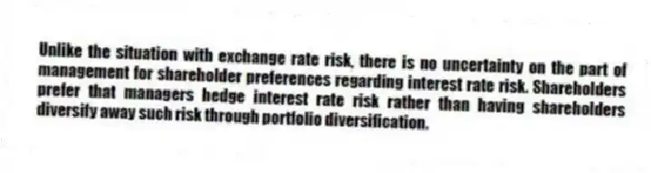 Unlike the situation with exchange rate risk, there is no uncertainty on the part of management for shareholder preferences regarding interest rate risk. Shareholders prefer that managers hedge interest rate risk rather than having shareholders diversify away such risk through portfolio diversification.
