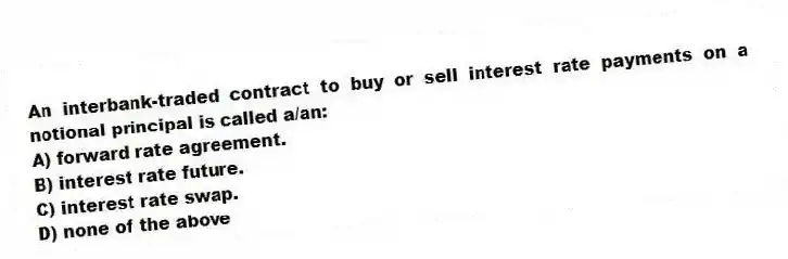An interbank-traded contract to buy or sell interest rate payments on a notional principal is called a/an:
A) forward rate agreement.
B) interest rate future.
C) interest rate swap.
D) none of the above