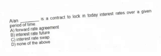 A/an ________ is a contract to lock in today interest rates over a given period of time.
A) forward rate agreement
B) interest rate future
C) interest rate swap
D) none of the above