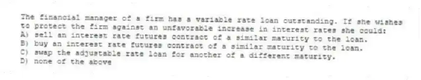 The financial manager of a firm has a variable rate loan outstanding. If she wishes to protect the firm against an unfavorable increase in interest rates she could:
A) sell an interest rate futures contract of a similar maturity to the loan.
B) buy an interest rate futures contract of a similar maturity to the loan.
C) swap the adjustable rate loan for another of a different maturity.
D) none of the above