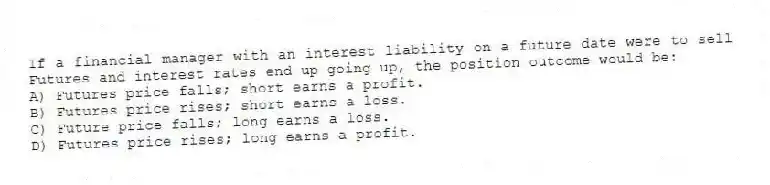 If a financial manager with an interest liability on a future date were to sell Futures and interest rates end up going up, the position outcome would be:
A) Futures price falls; short earns a profit.
B) Futures price rises; short earns a loss.
C) Future price falls; long earns a loss.
D) Futures price rises; long earns a profit.