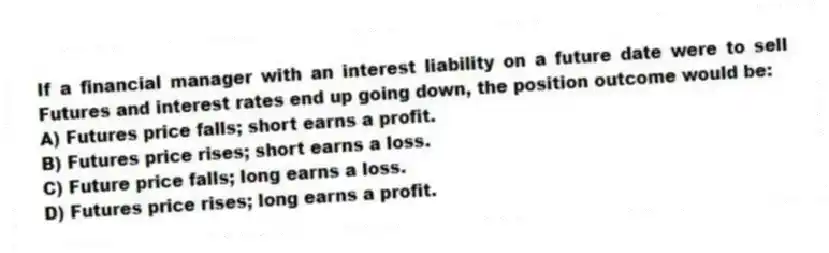 If a financial manager with an interest liability on a future date were to sell Futures and interest rates end up going down, the position outcome would be:
A) Futures price falls; short earns a profit.
B) Futures price rises; short earns a loss.
C) Future price falls; long earns a loss.
D) Futures price rises; long earns a profit.