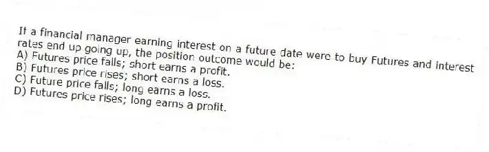 If a financial manager earning interest on a future date were to buy Futures and interest rates end up going up, the position outcome would be:
A) Futures price falls; short earns a profit.
B) Futures price rises; short earns a loss.
C) Future price falls; long earns a loss.
D) Futures price rises; long earns a profit.