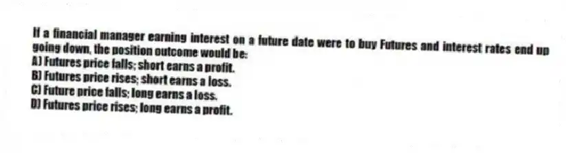 If a financial manager earning interest on a future date were to buy Futures and interest rates end up going down, the position outcome would be:
A) Futures price falls; short earns a profit.
B) Futures price rises; short earns a loss.
C) Future price falls; long earns a loss.
D) Futures price rises; long earns a profit.