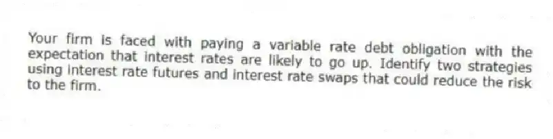 Your firm is faced with paying a variable rate debt obligation with the expectation that interest rates are likely to go up. Identify two strategies using interest rate futures and interest rate swaps that could reduce the risk to the firm.