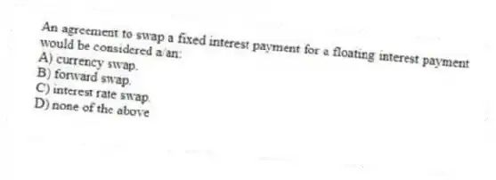 An agreement to swap a fixed interest payment for a floating interest payment would be considered a/an:
A) currency swap.
B) forward swap.
C) interest rate swap.
D) none of the above