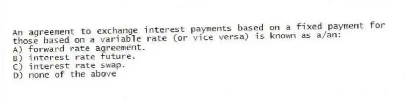 An agreement to exchange interest payments based on a fixed payment for those based on a variable rate (or vice versa) is known as a/an:
A) forward rate agreement.
B) interest rate future.
C) interest rate swap.
D) none of the above