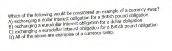 Which of the following would be considered an example of a currency swap?
A) exchanging a dollar interest obligation for a British pound obligation
B) exchanging a eurodollar interest obligation for a dollar obligation
C) exchanging a eurodollar interest obligation for a British pound obligation
D) All of the above are examples of a currency swap.