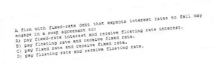 A firm with fixed-rate debt that expects interest rates to fall may engage in a swap agreement to:
A) pay fixed-rate interest and receive floating rate interest.
B) pay floating rate and receive fixed rate.
C) pay fixed rate and receive fixed rate.
D) pay floating rate and receive floating rate.