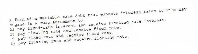 A firm with variable-rate debt that expects interest rates to rise may engage in a swap agreement to:
A) pay fixed-rate interest and receive floating rate interest.
B) pay floating rate and receive fixed rate.
C) pay fixed rate and receive fixed rate.
D) pay floating rate and receive floating rate.