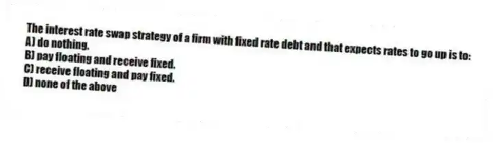 The interest rate swap strategy of a firm with fixed rate debt and that expects rates to go up is to:
A) do nothing.
B) pay floating and receive fixed.
C) receive floating and pay fixed.
D) none of the above