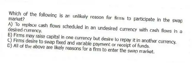 Which of the following is an unlikely reason for firms to participate in the swap market?
A) To replace cash flows scheduled in an undesired currency with cash flows in a desired currency.
B) Firms may raise capital in one currency but desire to repay it in another currency.
C) Firms desire to swap fixed and variable payment or receipt of funds.
D) All of the above are likely reasons for a firm to enter the swap market.