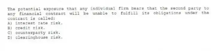 The potential exposure that any individual firm bears that the second party to any financial contract will be unable to fulfill its obligations under the contract is called:
A) interest rate risk.
B) credit risk.
C) counterparty risk.
D) clearinghouse risk.