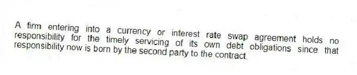 A firm entering into a currency or interest rate swap agreement holds no responsibility for the timely servicing of its own debt obligations since that responsibility now is born by the second party to the contract.