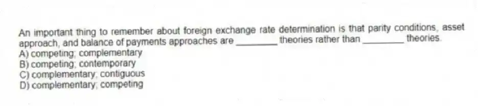 An important thing to remember about foreign exchange rate determination is that parity conditions, asset approach, and balance of payments approaches are ________ theories rather than ________ theories.
A) competing; complementary
B) competing; contemporary
C) complementary; contiguous
D) complementary; competing