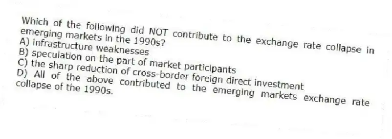 Which of the following did NOT contribute to the exchange rate collapse in emerging markets in the 1990s?
A) infrastructure weaknesses
B) speculation on the part of market participants
C) the sharp reduction of cross-border foreign direct investment
D) All of the above contributed to the emerging markets exchange rate collapse of the 1990s.