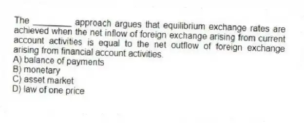 The ________ approach argues that equilibrium exchange rates are achieved when the net inflow of foreign exchange arising from current account activities is equal to the net outflow of foreign exchange arising from financial account activities.
A) balance of payments
B) monetary
C) asset market
D) law of one price