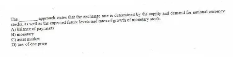 The ________ approach states that the exchange rate is determined by the supply and demand for national currency stocks, as well as the expected future levels and rates of growth of monetary stock.
A) balance of payments
B) monetary
C) asset market
D) law of one price