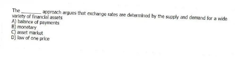 The ________ approach argues that exchange rates are determined by the supply and demand for a wide variety of financial assets
A) balance of payments
B) monetary
C) asset market
D) law of one price