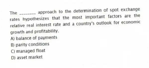 The ________ approach to the determination of spot exchange rates hypothesizes that the most important factors are the relative real interest rate and a country's outlook for economic growth and profitability.
A) balance of payments
B) parity conditions
C) managed float
D) asset market