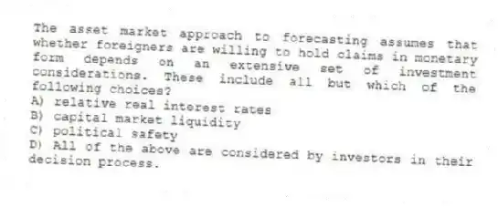 The asset market approach to forecasting assumes that whether foreigners are willing to hold claims in monetary form depends on an extensive set of investment considerations. These include all but which of the following choices?
A) relative real interest rates
B) capital market liquidity
C) political safety
D) All of the above are considered by investors in their decision process.