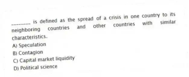 ________ is defined as the spread of a crisis in one country to its neighboring countries and other countries with similar characteristics.
A) Speculation
B) Contagion
C) Capital market liquidity
D) Political science