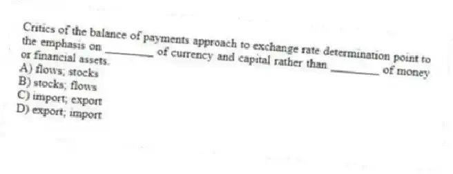 Critics of the balance of payments approach to exchange rate determination point to the emphasis on ________ of currency and capital rather than ________ of money or financial assets.
A) flows; stocks
B) stocks; flows
C) import; export
D) export; import