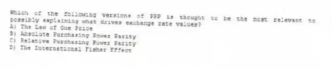 Which of the following versions of PPP is thought to be the most relevant to possibly explaining what drives exchange rate values?
A) The Law of One Price
B) Absolute Purchasing Power Parity
C) Relative Purchasing Power Parity
D) The International Fisher Effect