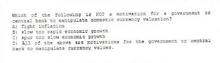 Which of the following is NOT a motivation for a government or central bank to manipulate domestic currency valuation?
A) fight inflation
B) slow too rapid economic growth
C) spur too slow economic growth
D) All of the above are motivations for the government or central bank to manipulate currency values.