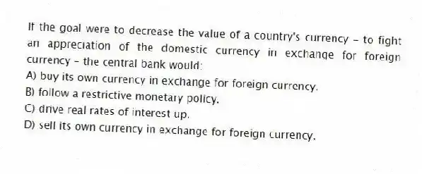 If the goal were to decrease the value of a country's currency - to fight an appreciation of the domestic currency in exchange for foreign currency - the central bank would:
A) buy its own currency in exchange for foreign currency.
B) follow a restrictive monetary policy.
C) drive real rates of interest up.
D) sell its own currency in exchange for foreign currency.