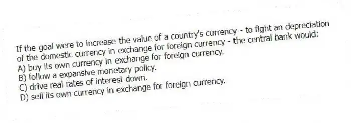 If the goal were to increase the value of a country's currency - to fight an depreciation of the domestic currency in exchange for foreign currency - the central bank would:
A) buy its own currency in exchange for foreign currency.
B) follow a expansive monetary policy.
C) drive real rates of interest down.
D) sell its own currency in exchange for foreign currency.