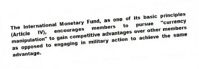 The International Monetary Fund, as one of its basic principles (Article IV), encourages members to pursue "currency manipulation" to gain competitive advantages over other members as opposed to engaging in military action to achieve the same advantage.