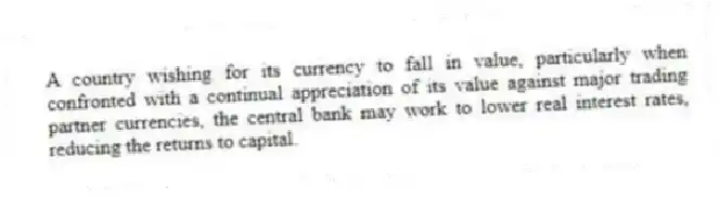 A country wishing for its currency to fall in value, particularly when confronted with a continual appreciation of its value against major trading partner currencies, the central bank may work to lower real interest rates, reducing the returns to capital.