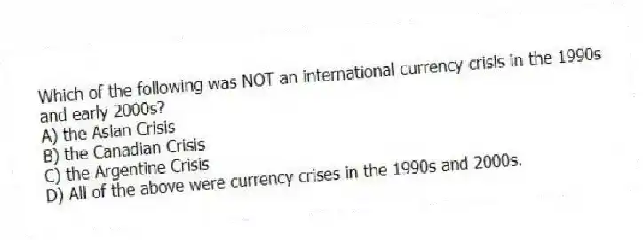 Which of the following was NOT an international currency crisis in the 1990s and early 2000s?
A) the Asian Crisis
B) the Canadian Crisis
C) the Argentine Crisis
D) All of the above were currency crises in the 1990s and 2000s.