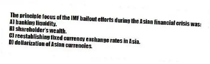 The principle focus of the IMF bailout efforts during the Asian financial crisis was:
A) banking liquidity.
B) shareholder's wealth.
C) reestablishing fixed currency exchange rates in Asia.
D) dollarization of Asian currencies.