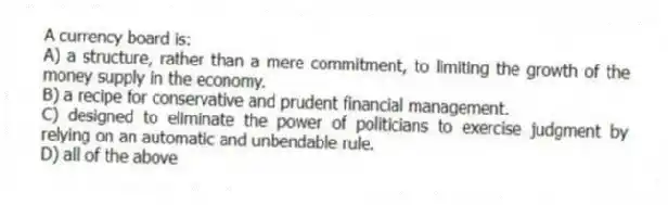 A currency board is:
A) a structure, rather than a mere commitment, to limiting the growth of the money supply in the economy.
B) a recipe for conservative and prudent financial management.
C) designed to eliminate the power of politicians to exercise judgment by relying on an automatic and unbendable rule.
D) all of the above