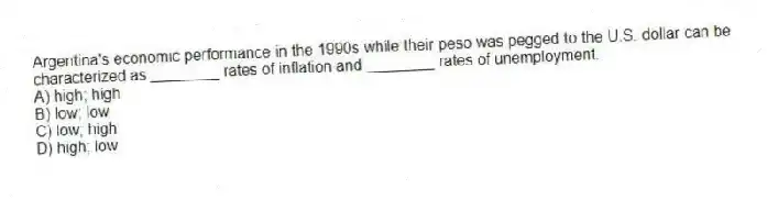 Argentina's economic performance in the 1990s while their peso was pegged to the U.S. dollar can be characterized as ________ rates of inflation and ________ rates of unemployment.
A) high; high
B) low; low
C) low; high
D) high; low